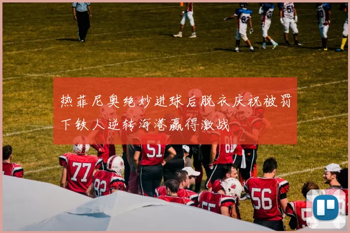 热菲尼奥绝妙进球后脱衣庆祝被罚下铁人逆转海港赢得激战