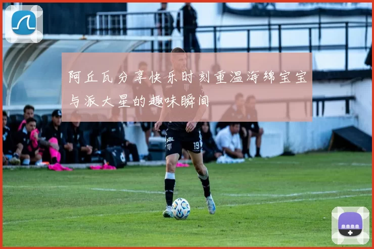 阿丘瓦分享快乐时刻重温海绵宝宝与派大星的趣味瞬间