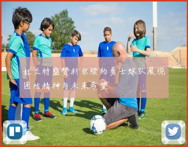 杜兰特盛赞科尔续约勇士球队展现团结精神与未来希望
