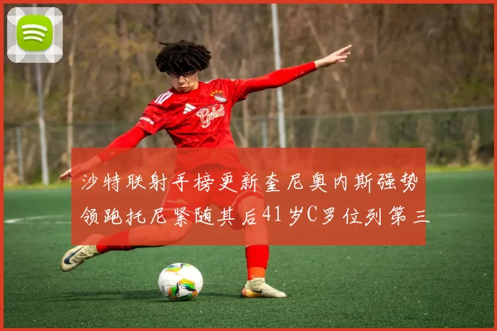 沙特联射手榜更新奎尼奥内斯强势领跑托尼紧随其后41岁C罗位列第三