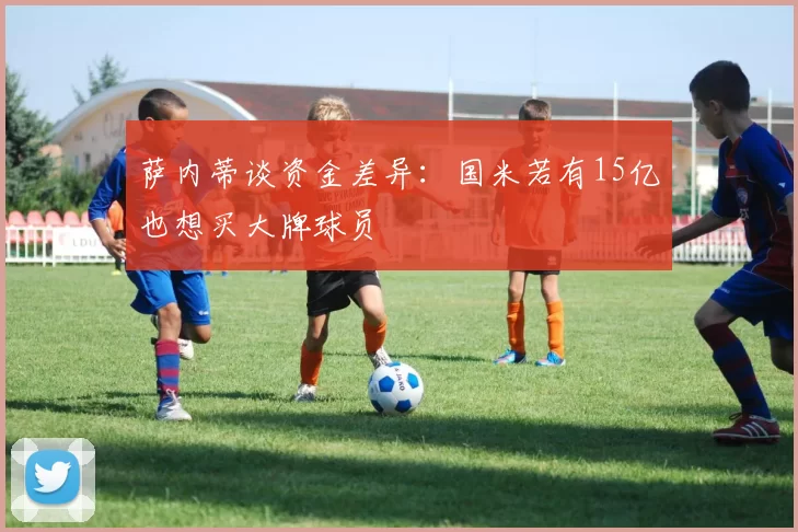 萨内蒂谈资金差异：国米若有15亿也想买大牌球员