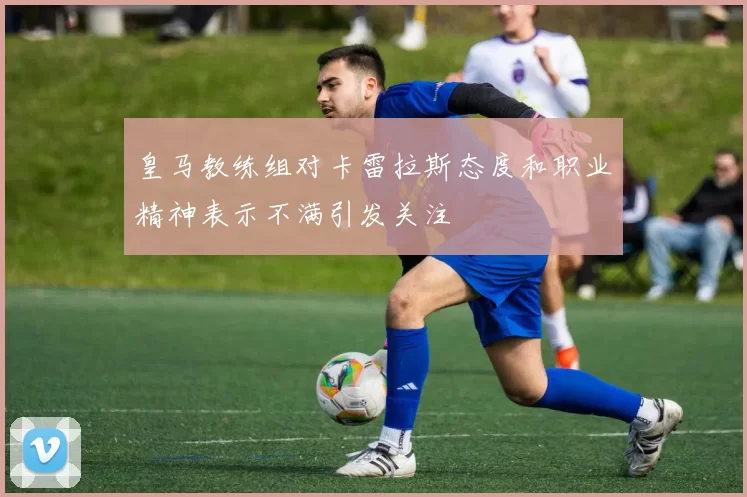 皇马教练组对卡雷拉斯态度和职业精神表示不满引发关注