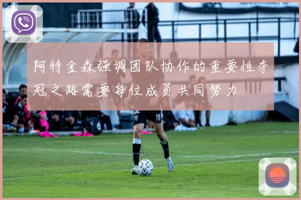 阿特金森强调团队协作的重要性夺冠之路需要每位成员共同努力