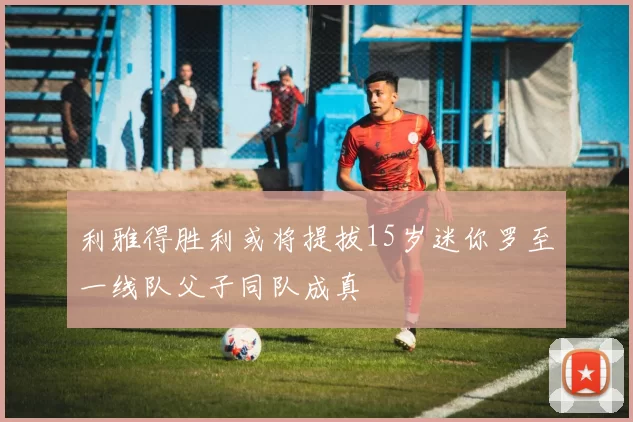 利雅得胜利或将提拔15岁迷你罗至一线队父子同队成真