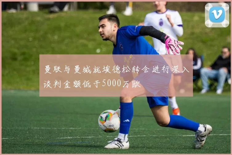 曼联与曼城就埃德松转会进行深入谈判金额低于5000万欧