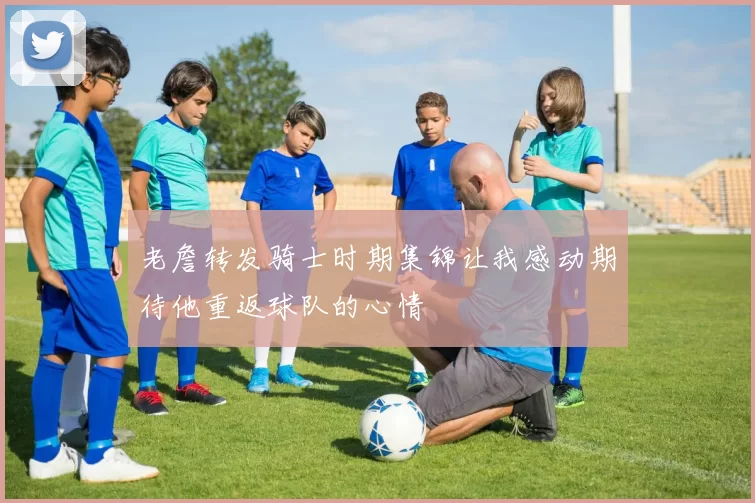 老詹转发骑士时期集锦让我感动期待他重返球队的心情
