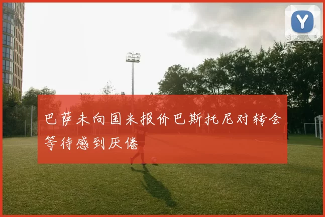 巴萨未向国米报价巴斯托尼对转会等待感到厌倦