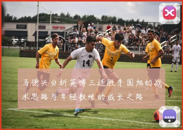 马德兴分析英博三连胜李国旭的战术思路与年轻教练的成长之路