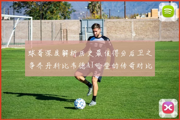 球哥深度解析历史最佳得分后卫之争乔丹科比韦德AI哈登的传奇对比