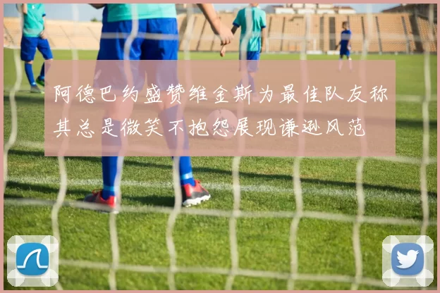 阿德巴约盛赞维金斯为最佳队友称其总是微笑不抱怨展现谦逊风范