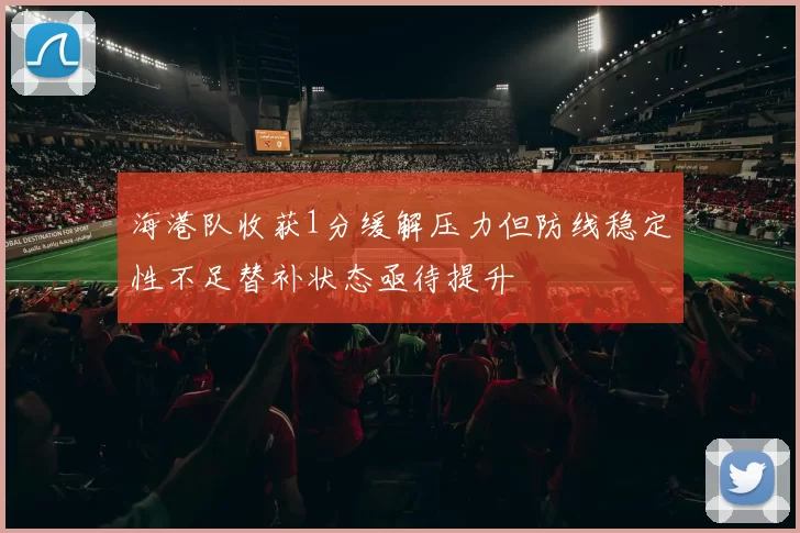 海港队收获1分缓解压力但防线稳定性不足替补状态亟待提升