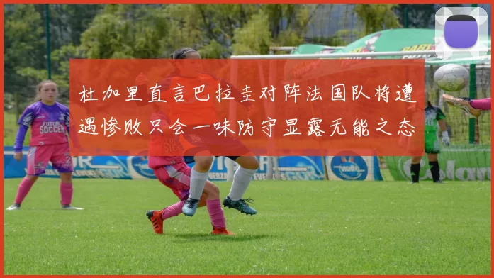 杜加里直言巴拉圭对阵法国队将遭遇惨败只会一味防守显露无能之态